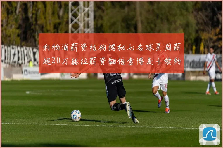 利物浦薪资结构揭秘七名球员周薪超20万赫拉薪资翻倍索博麦卡续约待定