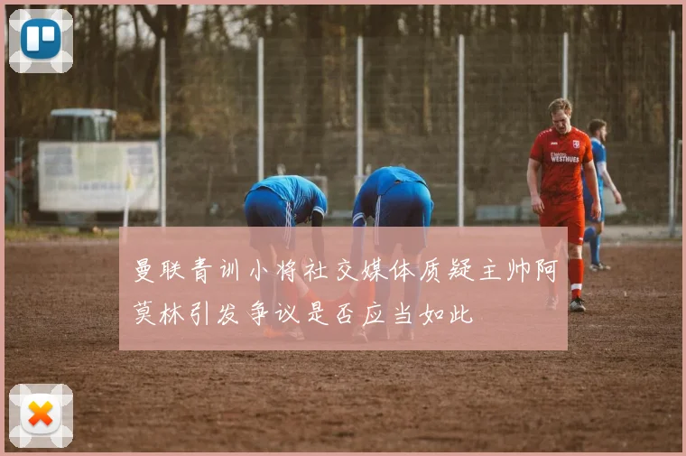 曼联青训小将社交媒体质疑主帅阿莫林引发争议是否应当如此