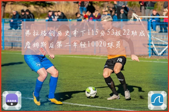 弗拉格创历史拿下115分53板22助成詹姆斯后第二年轻10020球员