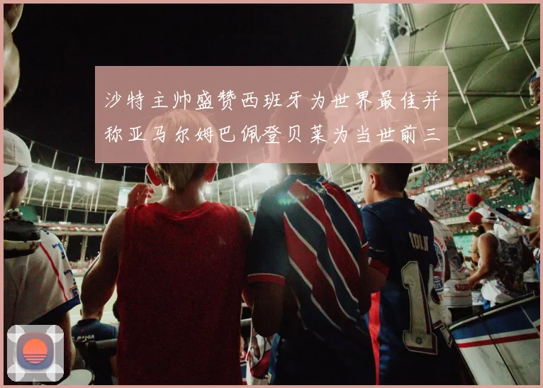 沙特主帅盛赞西班牙为世界最佳并称亚马尔姆巴佩登贝莱为当世前三球员