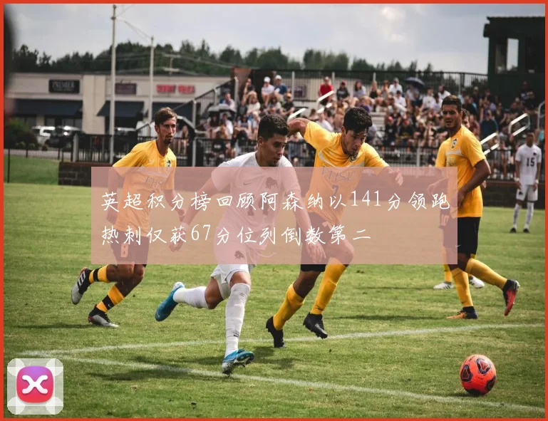 英超积分榜回顾阿森纳以141分领跑热刺仅获67分位列倒数第二