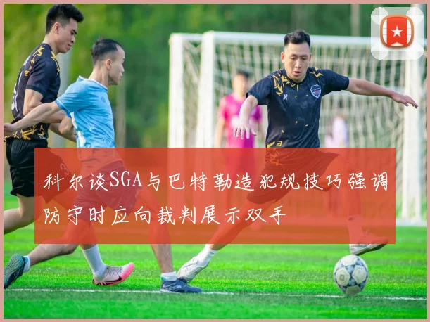 科尔谈SGA与巴特勒造犯规技巧强调防守时应向裁判展示双手