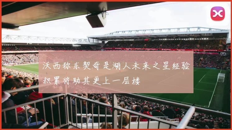 沃西称东契奇是湖人未来之星经验积累将助其更上一层楼