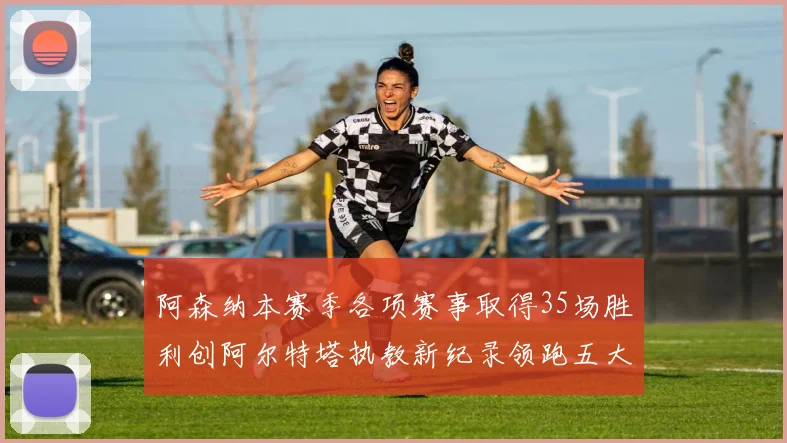阿森纳本赛季各项赛事取得35场胜利创阿尔特塔执教新纪录领跑五大联赛