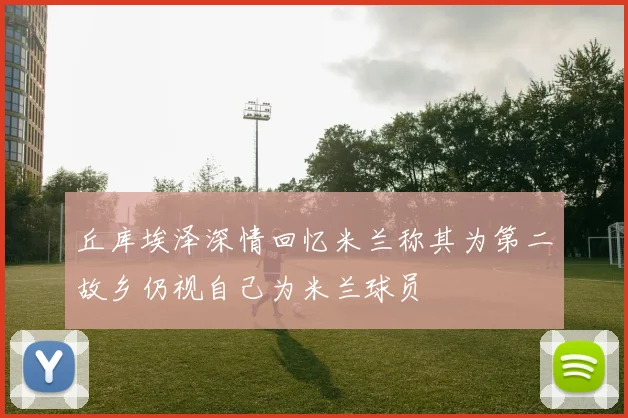 丘库埃泽深情回忆米兰称其为第二故乡仍视自己为米兰球员