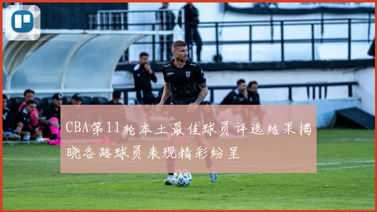 CBA第11轮本土最佳球员评选结果揭晓各路球员表现精彩纷呈