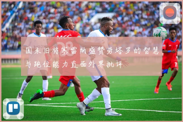 国米旧将塞雷纳盛赞劳塔罗的智慧与跑位能力直面外界批评