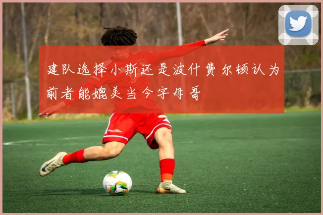 建队选择小斯还是波什费尔顿认为前者能媲美当今字母哥